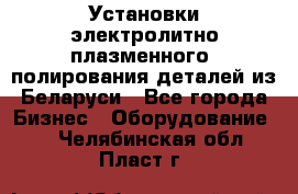 Установки электролитно-плазменного  полирования деталей из Беларуси - Все города Бизнес » Оборудование   . Челябинская обл.,Пласт г.